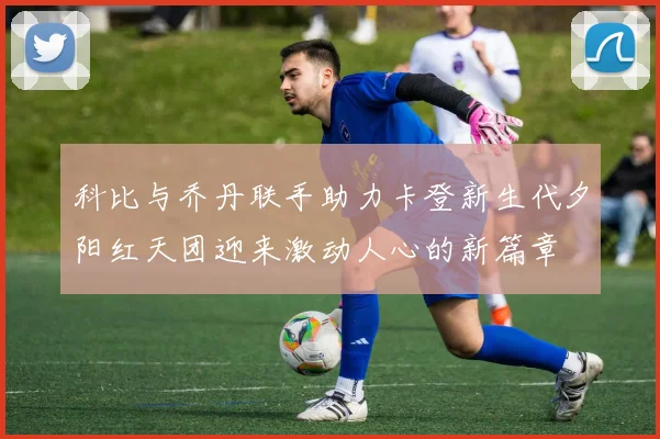 科比与乔丹联手助力卡登新生代夕阳红天团迎来激动人心的新篇章