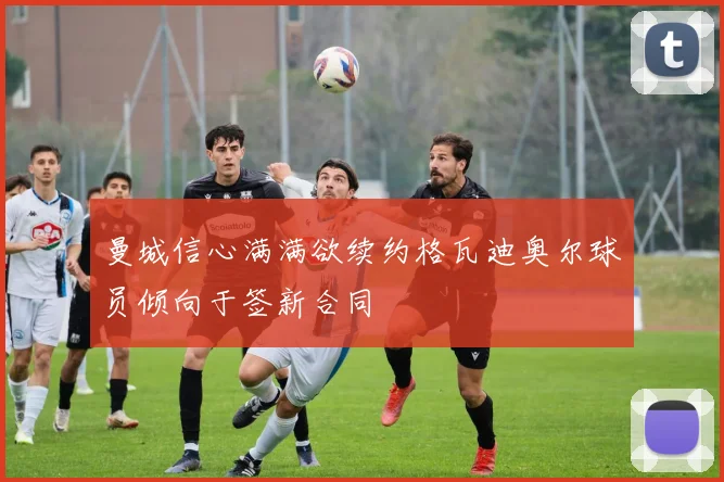 曼城信心满满欲续约格瓦迪奥尔球员倾向于签新合同