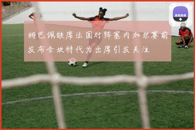姆巴佩缺席法国对阵塞内加尔赛前发布会坎特代为出席引发关注