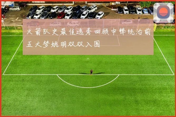 火箭队史最佳选秀回顾中锋统治前五大梦姚明双双入围