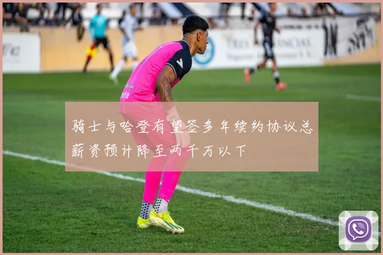 骑士与哈登有望签多年续约协议总薪资预计降至两千万以下
