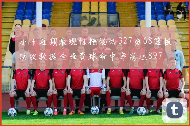小卡近期表现惊艳场均327分68篮板助攻数据全面罚球命中率高达897