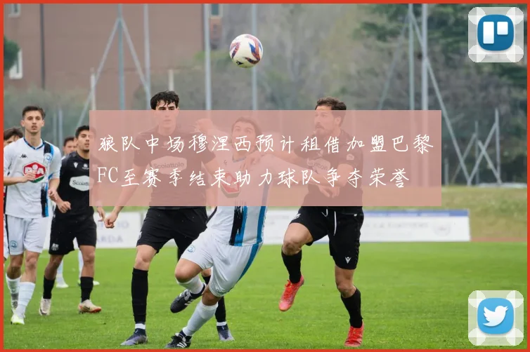 狼队中场穆涅西预计租借加盟巴黎FC至赛季结束助力球队争夺荣誉