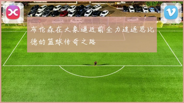 布伦森在大象逼近前全力追逐恩比德的篮球传奇之路