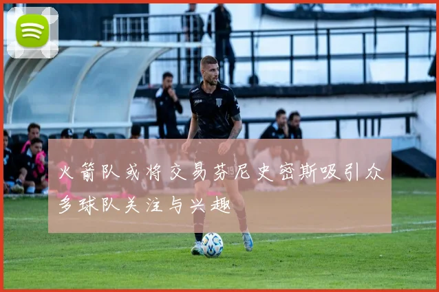 火箭队或将交易芬尼史密斯吸引众多球队关注与兴趣