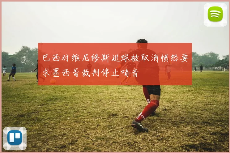 巴西对维尼修斯进球被取消愤怒要求墨西哥裁判停止哨音