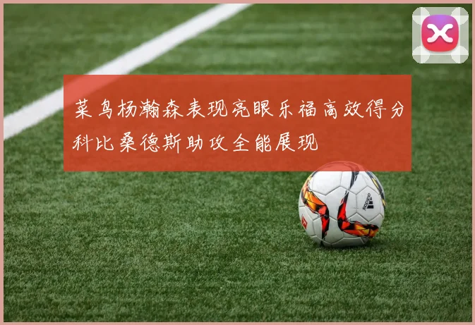 菜鸟杨瀚森表现亮眼乐福高效得分科比桑德斯助攻全能展现