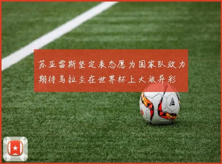 苏亚雷斯坚定表态愿为国家队效力期待乌拉圭在世界杯上大放异彩
