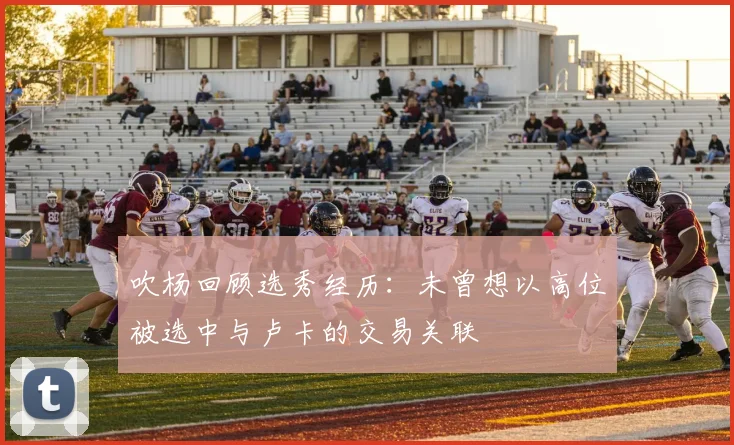 吹杨回顾选秀经历：未曾想以高位被选中与卢卡的交易关联