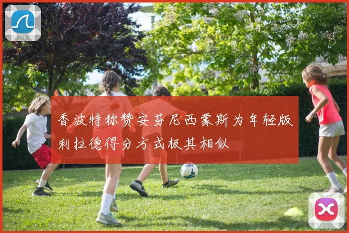 香波特称赞安芬尼西蒙斯为年轻版利拉德得分方式极其相似