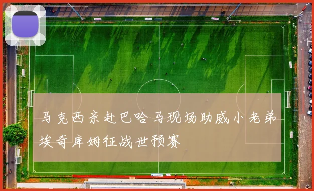 马克西亲赴巴哈马现场助威小老弟埃奇库姆征战世预赛