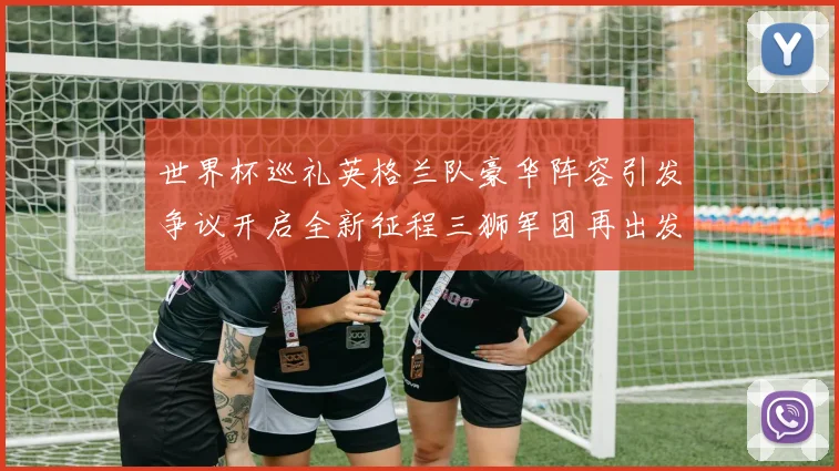 世界杯巡礼英格兰队豪华阵容引发争议开启全新征程三狮军团再出发