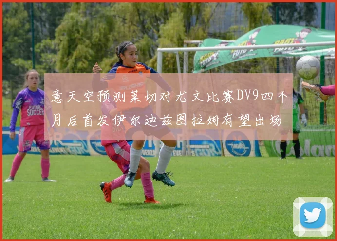 意天空预测莱切对尤文比赛DV9四个月后首发伊尔迪兹图拉姆有望出场