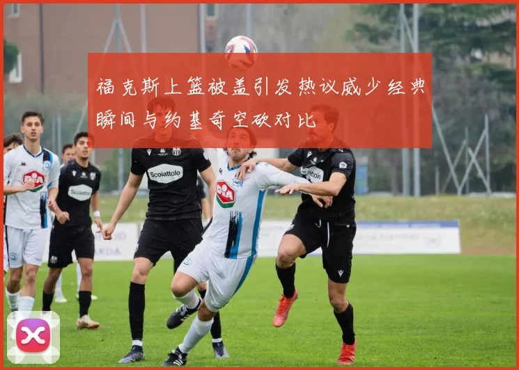 福克斯上篮被盖引发热议威少经典瞬间与约基奇空砍对比