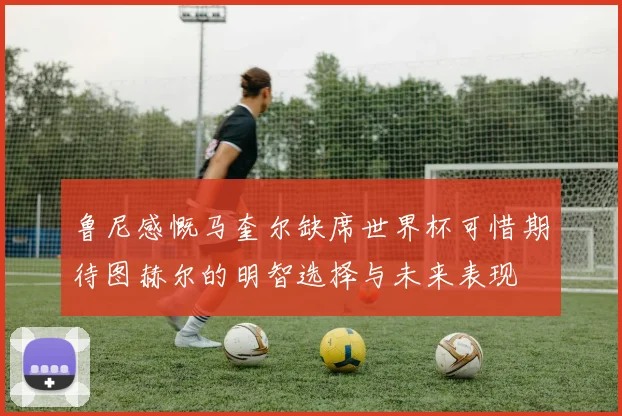 鲁尼感慨马奎尔缺席世界杯可惜期待图赫尔的明智选择与未来表现