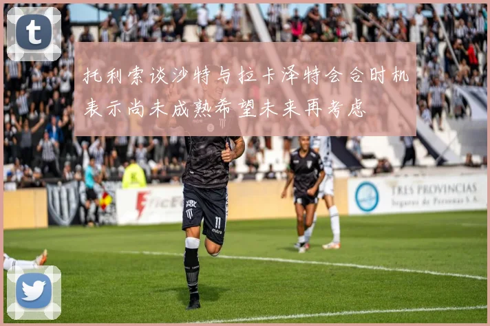 托利索谈沙特与拉卡泽特会合时机表示尚未成熟希望未来再考虑