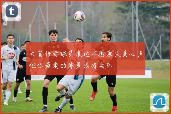 火箭传奇球员表达不愿意交易心声但你最爱的球员或将离队