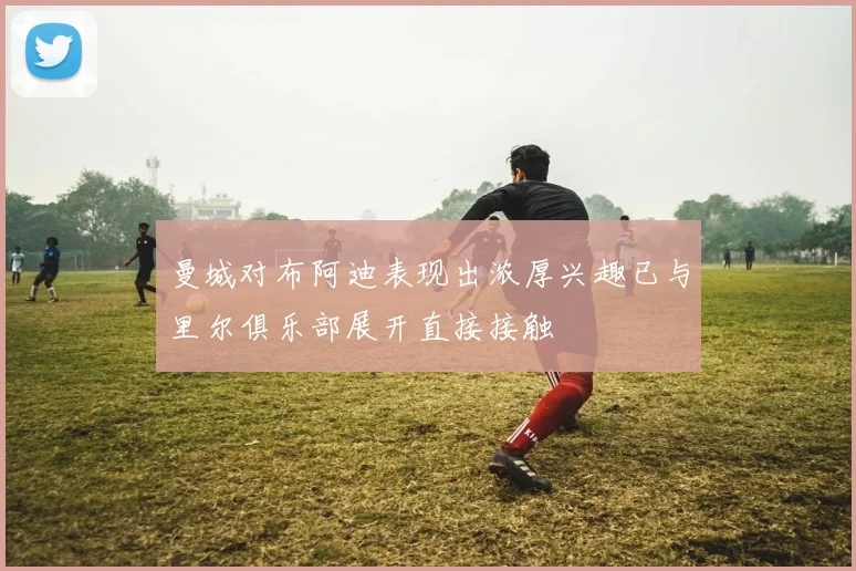 曼城对布阿迪表现出浓厚兴趣已与里尔俱乐部展开直接接触