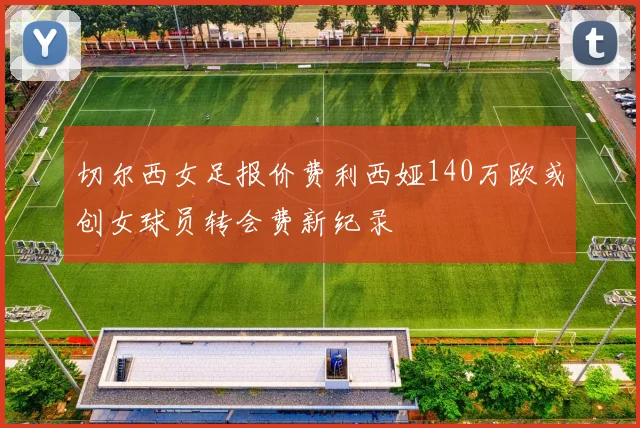 切尔西女足报价费利西娅140万欧或创女球员转会费新纪录
