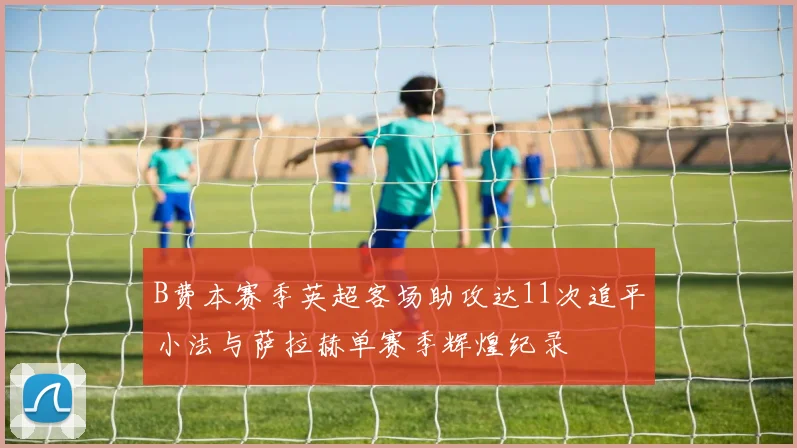 B费本赛季英超客场助攻达11次追平小法与萨拉赫单赛季辉煌纪录