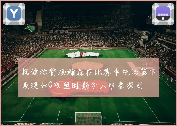 杨健称赞杨瀚森在比赛中统治篮下表现如G联盟时期令人印象深刻