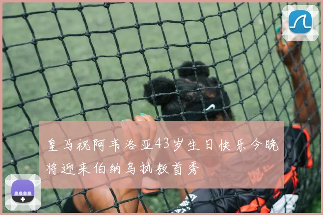 皇马祝阿韦洛亚43岁生日快乐今晚将迎来伯纳乌执教首秀
