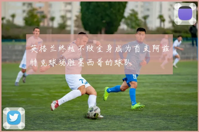 英格兰终结不败金身成为首支阿兹特克球场胜墨西哥的球队