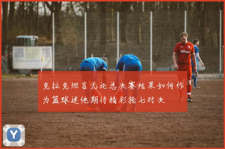 克拉克坦言无论总决赛结果如何作为篮球迷他期待精彩抢七对决